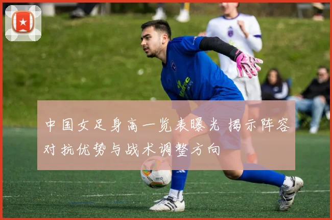 中国女足身高一览表曝光 揭示阵容对抗优势与战术调整方向