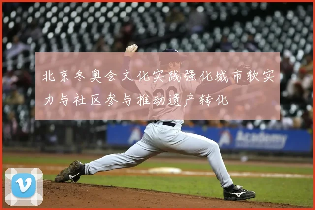 北京冬奥会文化实践强化城市软实力与社区参与推动遗产转化