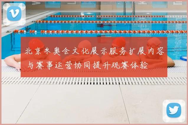 北京冬奥会文化展示服务扩展内容 与赛事运营协同提升观赛体验