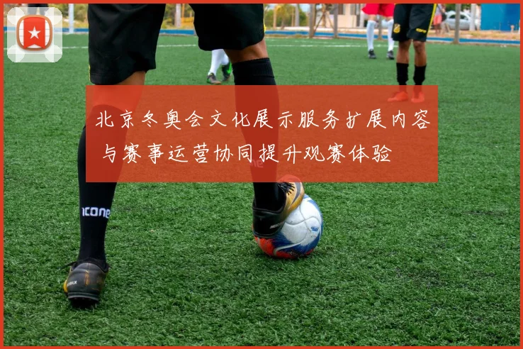 北京冬奥会文化展示服务扩展内容 与赛事运营协同提升观赛体验