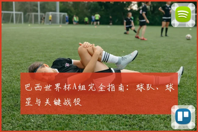 巴西世界杯A组完全指南:球队、球星与关键战役