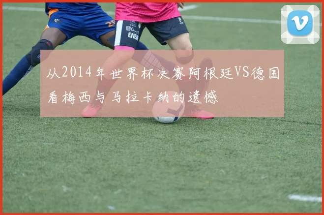 从2014年世界杯决赛阿根廷VS德国看梅西与马拉卡纳的遗憾